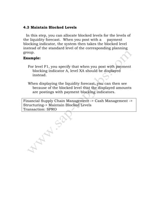 4.3 Maintain Blocked Levels
In this step, you can allocate blocked levels for the levels of
the liquidity forecast. When you post with a payment
blocking indicator, the system then takes the blocked level
instead of the standard level of the corresponding planning
group.
Example:
For level F1, you specify that when you post with payment
blocking indicator A, level XA should be displayed
instead.
When displaying the liquidity forecast, you can then see
because of the blocked level that the displayed amounts
are postings with payment blocking indicators.
Financial Supply Chain Management -> Cash Management ->
Structuring-> Maintain Blocked Levels
Transaction: SPRO
 