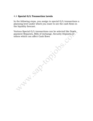 4.4 Special G/L Transaction Levels
In the following steps, you assign to special G/L transactions a
planning level under which you want to see the cash flows in
the liquidity forecast.
Various Special G/L transactions can be selected like Down
payment Requests, Bills of exchange, Security Deposits or
others which can affect Cash flows
 