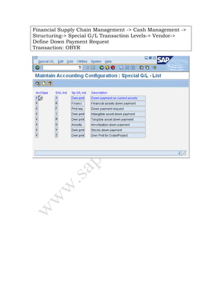 Financial Supply Chain Management -> Cash Management ->
Structuring-> Special G/L Transaction Levels-> Vendor->
Define Down Payment Request
Transaction: OBYR
 
