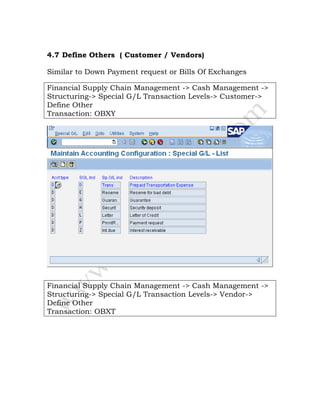 4.7 Define Others ( Customer / Vendors)
Similar to Down Payment request or Bills Of Exchanges
Financial Supply Chain Management -> Cash Management ->
Structuring-> Special G/L Transaction Levels-> Customer->
Define Other
Transaction: OBXY
Financial Supply Chain Management -> Cash Management ->
Structuring-> Special G/L Transaction Levels-> Vendor->
Define Other
Transaction: OBXT
 