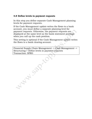4.8 Define levels in payment requests
In this step you define separate Cash Management planning
levels for payment requests.
If the Cash Management update writes the flows to a bank
account, you must define a separate planning level for
payment requests. Otherwise, the payment requests are
displayed at the same level as the bank statement postings
when you call up the cash position.
This setting is optional if the Cash Management update writes
the flows to a bank clearing account.
Financial Supply Chain Management -> Cash Management ->
Structuring-> Define levels in payment requests
Transaction: SPRO
 