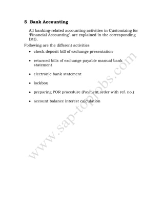 5 Bank Accounting
All banking-related accounting activities in Customizing for
‘Financial Accounting’. are explained in the corresponding
IMG.
Following are the different activities
• check deposit bill of exchange presentation
• returned bills of exchange payable manual bank
statement
• electronic bank statement
• lockbox
• preparing POR procedure (Payment order with ref. no.)
• account balance interest calculation
 