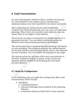 6 Cash Concentration
In cash concentration, balances from a number of accounts
are concentrated in one target account, leaving only a
minimum balance you have specified in the source account(s).
After comparing the bank accounts and establishing
conditions for financial planning, you can carry out your cash
planning. Where there are excessive cash balances, you can
invest these in overnight or time deposits.
All accounts you plan to concentrate are linked together in a
grouping structure. You can define various groupings for
different cash concentrating procedures accordingly.
The system generates a proposal for concentrating cash based
on your grouping. This proposal contains the ending balance
for the day and the cash planning results, that is, the expected
account transfers. You can correct the proposal at any stage.
The system prints the outcome of the cash concentration in
the form of payment orders to banks. It also creates the
payment advices needed for determining the new bank
account balances.
6.1 Steps for Configuration
In the following steps you make the settings that affect cash
concentration. These include
• specifying
• a planning balance
• tolerance shortage/excess (related to the planning
balance)
• a minimum balance (credit limit or base amount)
 