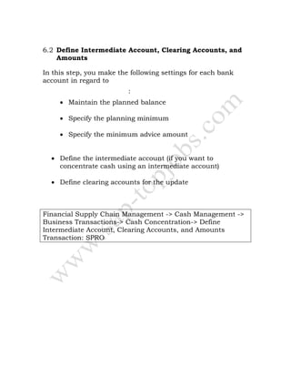 6.2 Define Intermediate Account, Clearing Accounts, and
Amounts
In this step, you make the following settings for each bank
account in regard to
cash concentration :
• Maintain the planned balance
• Specify the planning minimum
• Specify the minimum advice amount
• Define the intermediate account (if you want to
concentrate cash using an intermediate account)
• Define clearing accounts for the update
Financial Supply Chain Management -> Cash Management ->
Business Transactions-> Cash Concentration-> Define
Intermediate Account, Clearing Accounts, and Amounts
Transaction: SPRO
 