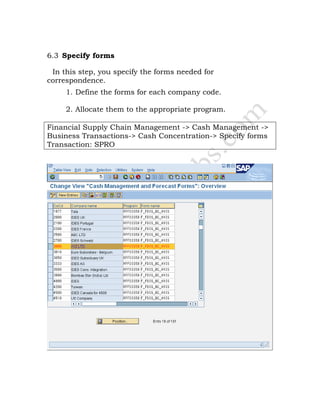 6.3 Specify forms
In this step, you specify the forms needed for
correspondence.
1. Define the forms for each company code.
2. Allocate them to the appropriate program.
Financial Supply Chain Management -> Cash Management ->
Business Transactions-> Cash Concentration-> Specify forms
Transaction: SPRO
 