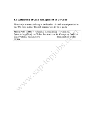 1.1 Activation of Cash management in Co Code
First step in customizing is activation of cash management in
our Co code under Global parameters in IMG path
Menu Path : IMG-> Financial Accounting -> Financial
Accounting (New) -> Global Parameters for Company Code ->
Enter Global Parameters Transaction Code:
SPRO
 