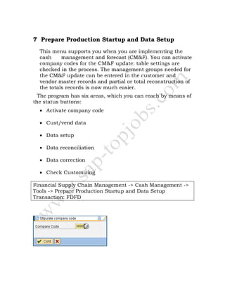 7 Prepare Production Startup and Data Setup
This menu supports you when you are implementing the
cash management and forecast (CM&F). You can activate
company codes for the CM&F update: table settings are
checked in the process. The management groups needed for
the CM&F update can be entered in the customer and
vendor master records and partial or total reconstruction of
the totals records is now much easier.
The program has six areas, which you can reach by means of
the status buttons:
• Activate company code
• Cust/vend data
• Data setup
• Data reconciliation
• Data correction
• Check Customizing
Financial Supply Chain Management -> Cash Management ->
Tools -> Prepare Production Startup and Data Setup
Transaction: FDFD
 