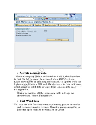 • Activate company code
When a company code is activated for CM&F, the first effect
is that CM &F data can be updated when CM&F-relevant
funds movements or planning takes place. To update from the
logistical applications MM and SD, there are further indicators
which must be set if data is to get from logistics into cash
management.
During activation, all the necessary table settings are
checked and, made, if necessary.
• Cust /Vend Data
You can use this function to enter planning groups in vendor
and customer master records. Planning groups must be in
place for open items to be updated in CM&F
 