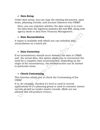 • Data Setup
Under data setup, you can copy the existing documents, open
items, planning records, and account balances into CM&F.
Here, you can stipulate whether the data setup is to cover
the data from the logistical modules SD and MM, along with
agency deals or data from Treasury Management.
• Date Reconciliation
A report is available with which you can schedule data
reconciliation as a batch job.
report documentation .
• Data Correction
If an inconsistency should occur between the data in CM&F
and the actual data, this option allows you to circumvent the
need for a complete data reconstruction. Depending on the
origin of the inconsistency, the reconstruction can be limited
to particular areas.
• Check Customizing
This function allows you to check the Customizing of the
CM&F.
It is, for example, checked if a level is used in several
applications or if a planning group is used in customer master
records as well as vendor master records. (Both are not
allowed and will produce errors.)
 