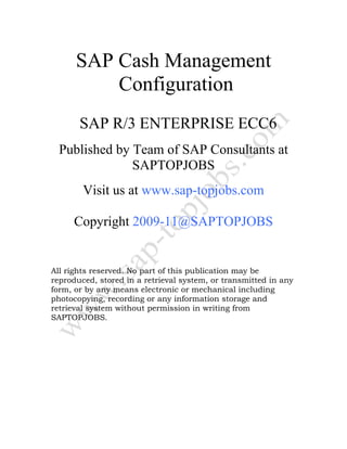 SAP Cash Management
Configuration
SAP R/3 ENTERPRISE ECC6
Published by Team of SAP Consultants at
SAPTOPJOBS
Visit us at www.sap-topjobs.com
Copyright 2009-11@SAPTOPJOBS
All rights reserved. No part of this publication may be
reproduced, stored in a retrieval system, or transmitted in any
form, or by any means electronic or mechanical including
photocopying, recording or any information storage and
retrieval system without permission in writing from
SAPTOPJOBS.
 