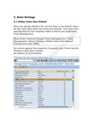2 Basic Settings
2.1 Define Value Date Default
Here you specify whether the current date is the default value
for the value date when line items are entered. You make this
specification for the company codes in which you implement
Cash Management.
Menu Path: Financial Supply Chain Management-> Cash
Management->Basic Settings->Define Value Date Default
Transaction Code: SPRO
On screen against the respective Company code Check box for
‘Propose Value date‘ column
As ashown in Screenbelow:
 