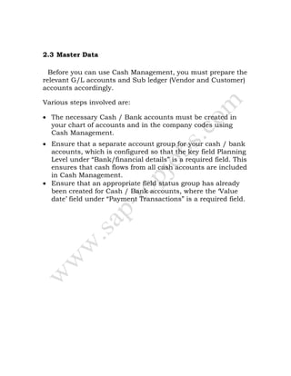 2.3 Master Data
Before you can use Cash Management, you must prepare the
relevant G/L accounts and Sub ledger (Vendor and Customer)
accounts accordingly.
Various steps involved are:
• The necessary Cash / Bank accounts must be created in
your chart of accounts and in the company codes using
Cash Management.
• Ensure that a separate account group for your cash / bank
accounts, which is configured so that the key field Planning
Level under “Bank/financial details” is a required field. This
ensures that cash flows from all cash accounts are included
in Cash Management.
• Ensure that an appropriate field status group has already
been created for Cash / Bank accounts, where the ‘Value
date’ field under “Payment Transactions” is a required field.
 