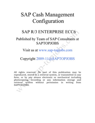 SAP Cash Management
Configuration
SAP R/3 ENTERPRISE ECC6
Published by Team of SAP Consultants at
SAPTOPJOBS
Visit us at www.sap-topjobs.com
Copyright 2009-11@SAPTOPJOBS
All rights reserved. No part of this publication may be
reproduced, stored in a retrieval system, or transmitted in any
form, or by any means electronic or mechanical including
photocopying, recording or any information storage and
retrieval system without permission in writing from
SAPTOPJOBS.
 
