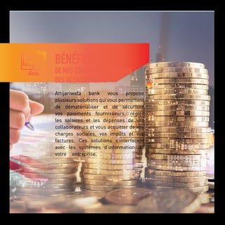 BÉNÉFICIEZ
DE NOS SOLUTIONS DE GESTION
DES DÉCAISSEMENTS
Attijariwafa bank vous propose
plusieurs solutions qui vous permettent
de dématérialiser et de sécuriser
vos paiements fournisseurs, régler
les salaires et les dépenses de vos
collaborateurs et vous acquitter de vos
charges sociales, vos impôts et vos
factures. Ces solutions s’interfacent
avec les systèmes d’information de
votre entreprise.
 