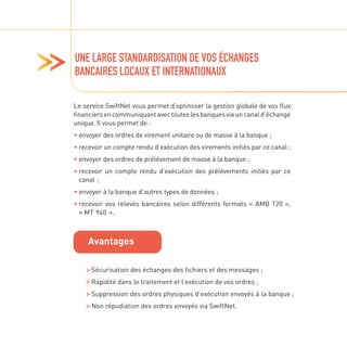 UNE LARGE STANDARDISATION DE VOS ÉCHANGES
BANCAIRES LOCAUX ET INTERNATIONAUX
Le service SwiftNet vous permet d’optimiser la gestion globale de vos flux
financiersencommuniquantavectouteslesbanquesviauncanald’échange
unique. Il vous permet de :
• 
envoyer des ordres de virement unitaire ou de masse à la banque ;
• 
recevoir un compte rendu d’exécution des virements initiés par ce canal ;
• 
envoyer des ordres de prélèvement de masse à la banque ;
• 
recevoir un compte rendu d’exécution des prélèvements initiés par ce
canal ;
• 
envoyer à la banque d’autres types de données ;
• 
recevoir vos relevés bancaires selon différents formats « AMB 120 »,
« MT 940 ».

Sécurisation des échanges des fichiers et des messages ;

Rapidité dans le traitement et l’exécution de vos ordres ;

Suppression des ordres physiques d’exécution envoyés à la banque ;

Non répudiation des ordres envoyés via SwiftNet.
Avantages
 