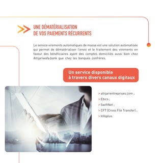 UNE DÉMATÉRIALISATION
DE VOS PAIEMENTS RÉCURRENTS
Le service virements automatiques de masse est une solution automatisée
qui permet de dématérialiser l’envoi et le traitement des virements en
faveur des bénéficiaires ayant des comptes domiciliés aussi bien chez
Attijariwafa bank que chez les banques confrères.
attijarientreprises.com ;

Ebics ;

SwiftNet ;

CFT (Cross File Transfer) ;

Infoplus.
Un service disponible
à travers divers canaux digitaux
 