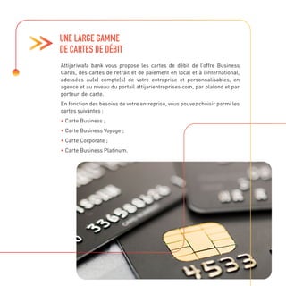Attijariwafa bank vous propose les cartes de débit de l’offre Business
Cards, des cartes de retrait et de paiement en local et à l’international,
adossées au(x) compte(s) de votre entreprise et personnalisables, en
agence et au niveau du portail attijarientreprises.com, par plafond et par
porteur de carte.
En fonction des besoins de votre entreprise, vous pouvez choisir parmi les
cartes suivantes :
• Carte Business ;
• Carte Business Voyage ;
• Carte Corporate ;
• Carte Business Platinum.
UNE LARGE GAMME
DE CARTES DE DÉBIT
 