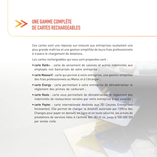 UNE GAMME COMPLÈTE
DE CARTES RECHARGEABLES
Ces cartes sont une réponse sur-mesure aux entreprises souhaitant une
plus grande maîtrise et une gestion simplifiée de leurs frais professionnels
à travers le chargement de dotations.
Les cartes rechargeables qui vous sont proposées sont :
• carte Ratib+ : carte de versement de salaires et autres indemnités aux
employés non bancarisés de votre entreprise ;
• carte Massarif : carte qui permet à votre entreprise, une gestion simplifiée
des frais professionnels au Maroc et à l’étranger ;
• carte Energy : carte permettant à votre entreprise de dématérialiser le
règlement des primes de carburant ;
• carte Resto : carte vous permettant de dématérialiser le règlement des
indemnités de restauration versées par votre entreprise à vos salariés ;
• carte Paytec : carte internationale destinée aux JEI (Jeunes Entreprises
Innovantes). Elle permet de charger la dotation autorisée par l’Office des
Changes pour payer en devises, en ligne et en toute sécurité, les achats de
prestations de services liées à l’activité des JEI et ce, jusqu’à 500.000 DH
par année civile.
 