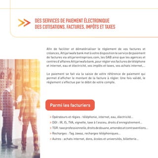 DES SERVICES DE PAIEMENT ÉLECTRONIQUE
DES COTISATIONS, FACTURES, IMPÔTS ET TAXES
Afin de faciliter et dématérialiser le règlement de vos factures et
créances, Attijariwafa bank met à votre disposition le service de paiement
de factures via attijarientreprises.com, les GAB ainsi que les agences et
centres d’affaires Attijariwafa bank, pour régler vos factures de téléphone
et internet, eau et électricité, vos impôts et taxes, vos achats internet,…
Le paiement se fait via la saisie de votre référence de paiement qui
permet d’afficher le montant de la facture à régler. Une fois validé, le
règlement s’effectue par le débit de votre compte.
Parmi les facturiers

Opérateurs et régies : téléphonie, internet, eau, électricité…

DGI : IR, IS, TVA, vignette, taxe à l’essieu, droits d’enregistrement…

TGR:taxeprofessionnelle,droitsdedouane,amendesetcontraventions…

Recharges : Tag Jawaz, recharges téléphoniques…

Autres : achats internet, dons, écoles et universités, billetterie…
 