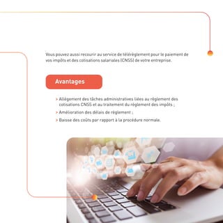 Vous pouvez aussi recourir au service de télérèglement pour le paiement de
vos impôts et des cotisations salariales (CNSS) de votre entreprise.

Allégement des tâches administratives liées au règlement des
cotisations CNSS et au traitement du règlement des impôts ;

Amélioration des délais de règlement ;

Baisse des coûts par rapport à la procédure normale.
Avantages
 