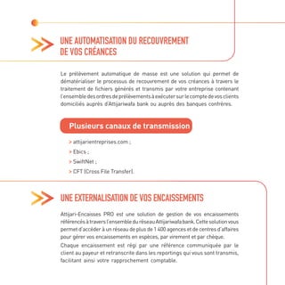 UNE AUTOMATISATION DU RECOUVREMENT
DE VOS CRÉANCES
Le prélèvement automatique de masse est une solution qui permet de
dématérialiser le processus de recouvrement de vos créances à travers le
traitement de fichiers générés et transmis par votre entreprise contenant
l’ensembledesordresdeprélèvementsàexécutersurlecomptedevosclients
domiciliés auprès d’Attijariwafa bank ou auprès des banques confrères.
Plusieurs canaux de transmission

attijarientreprises.com ;

Ebics ;
SwiftNet ;

CFT (Cross File Transfer).
UNE EXTERNALISATION DE VOS ENCAISSEMENTS
Attijari-Encaisses PRO est une solution de gestion de vos encaissements
référencésàtraversl’ensembleduréseauAttijariwafabank.Cettesolutionvous
permet d’accéder à un réseau de plus de 1 400 agences et de centres d’affaires
pour gérer vos encaissements en espèces, par virement et par chèque.
Chaque encaissement est régi par une référence communiquée par le
client au payeur et retranscrite dans les reportings qui vous sont transmis,
facilitant ainsi votre rapprochement comptable.
 