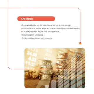 Avantages
Avantages

Centralisation de vos encaissements sur un compte unique ;

Rapprochement facilité grâce aux référencements des encaissements ;

Raccourcissement des délais d’encaissement ;

Information en temps réel ;

Réduction des risques opérationnels.
 
