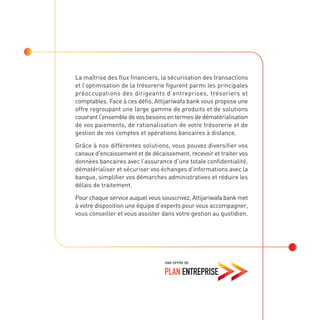 La maîtrise des flux financiers, la sécurisation des transactions
et l’optimisation de la trésorerie figurent parmi les principales
préoccupations des dirigeants d’entreprises, trésoriers et
comptables. Face à ces défis, Attijariwafa bank vous propose une
offre regroupant une large gamme de produits et de solutions
couvrant l’ensemble de vos besoins en termes de dématérialisation
de vos paiements, de rationalisation de votre trésorerie et de
gestion de vos comptes et opérations bancaires à distance.
Grâce à nos différentes solutions, vous pouvez diversifier vos
canaux d’encaissement et de décaissement, recevoir et traiter vos
données bancaires avec l’assurance d’une totale confidentialité,
dématérialiser et sécuriser vos échanges d’informations avec la
banque, simplifier vos démarches administratives et réduire les
délais de traitement.
Pour chaque service auquel vous souscrivez, Attijariwafa bank met
à votre disposition une équipe d’experts pour vous accompagner,
vous conseiller et vous assister dans votre gestion au quotidien.
 