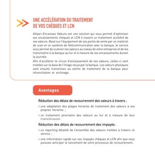 Attijari-Encaisses Valeurs est une solution qui vous permet d’optimiser
vos encaissements chèques et LCN à travers un traitement accéléré de
vos valeurs. Basé sur l’équipement de vos points de vente par un matériel
de scan et un système de télécommunication avec la banque, le service
vous permet de scanner vos valeurs au niveau de votre entreprise et de les
transmettre à la banque au fur et à mesure de vos encaissements durant
la journée.
Afin d’accélérer le circuit d’encaissement de vos valeurs, celles-ci sont
traitées sur la base de l’image reçue par la banque. Les valeurs physiques
sont ensuite transmises au centre de traitement de la banque pour
réconciliation et archivage.
UNE ACCÉLÉRATION DU TRAITEMENT
DE VOS CHÈQUES ET LCN
Avantages
Réduction des délais de recouvrement des valeurs à travers :

une adaptation des plages horaires de traitement des valeurs à vos
propres horaires ;

un traitement prioritaire des valeurs au fur et à mesure de leur
transmission.
Réduction des délais de recouvrement des impayés :

un reporting détaillé de l’ensemble des valeurs traitées à travers ce
service ;

une information rapide sur vos impayés chèques et LCN afin que vous
puissiez anticiper le lancement de votre processus de recouvrement.
 