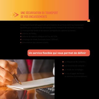 UNE SÉCURISATION DU TRANSPORT
DE VOS ENCAISSEMENTS

La fréquence de collecte ;

Les horaires de collecte ;

Le mode de comptage ;

En cas d’appel de fonds :
le nombre d’alimentations.
Attijariwafa bank fait appel à des prestataires de services externes hautement
qualifiés pour s’assurer du ramassage et du transport de vos fonds et valeurs.
Le transport de fonds et de valeurs comporte les options suivantes :
• collecte de fonds ;
• collecte de valeurs chèques et / ou de LCN ;
• comptage de fonds (contradictoire / différé) ;
• alimentation des caisses clients.
Un service flexible qui vous permet de définir
 