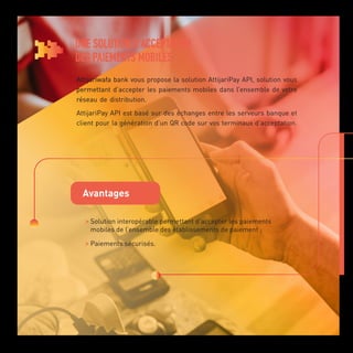 UNE SOLUTION D’ACCEPTATION
DES PAIEMENTS MOBILES
Attijariwafa bank vous propose la solution AttijariPay API, solution vous
permettant d’accepter les paiements mobiles dans l’ensemble de votre
réseau de distribution.
AttijariPay API est basé sur des échanges entre les serveurs banque et
client pour la génération d’un QR code sur vos terminaux d’acceptation.
Avantages

Solution interopérable permettant d’accepter les paiements
mobiles de l’ensemble des établissements de paiement ;

Paiements sécurisés.
 