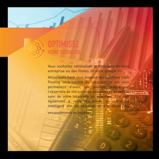 OPTIMISEZ
VOTRE TRÉSORERIE
Vous souhaitez rationaliser la trésorerie de votre
entreprise ou des filiales de votre groupe ?
Attijariwafa bank vous propose des solutions Cash
Pooling intra-société ou intra-groupe qui vous
permettent d’avoir une position unique sur
l’ensemble de vos comptes bancaires et de faire le
suivi de votre trésorerie au quotidien. Elle met
également à votre disposition un coffre-fort
intelligent afin de sécuriser et d’accélérer vos
encaissements en espèces.
 