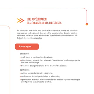 UNE ACCÉLÉRATION
DES ENCAISSEMENTS EN ESPÈCES
Sécurisation :

maîtrise de la manipulation d’espèces ;

réduction du risque de faux billets via l’identification systématique par la
machine de comptage ;

traçabilité des opérations de dépôt des recettes espèces.
Optimisation :

suivi en temps réel de votre trésorerie ;

accélération de la disponibilité de la trésorerie ;

optimisation du circuit de traitement de vos recettes espèces via le dépôt
direct par vos caissiers dans le coffre.
Le coffre-fort intelligent avec crédit sur fichier vous permet de sécuriser
vos recettes en les plaçant dans un coffre au sein même de votre point de
vente et d’optimiser votre trésorerie en étant crédité quotidiennement par
le total des recettes déposées.
Avantages
 