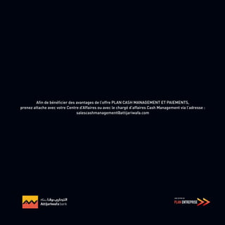 Afin de bénéficier des avantages de l’offre PLAN CASH MANAGEMENT ET PAIEMENTS,
prenez attache avec votre Centre d’Affaires ou avec le chargé d’affaires Cash Management via l’adresse :
salescashmanagement@attijariwafa.com
 