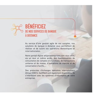 BÉNÉFICIEZ
DE NOS SERVICES DE BANQUE
À DISTANCE
Au service d’une gestion agile de vos comptes, nos
solutions de banque à distance vous permettent de
réaliser et de suivre vos opérations domestiques et
internationales.
Notre portail digital attijarientreprises.com vous offre,
via un seul et même accès, des fonctionnalités de
consultation de comptes et d’archives, de transactions
unitaires et de masse, d’opérations de marché et de
conservation d’actifs,...
Des protocoles d’échanges bancaires internationaux
(Attijari EBICS, SwiftNet) sont également disponibles. Ils
s’interfacent avec les systèmes d’information de votre
entreprise.
 