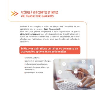 ACCÉDEZ À VOS COMPTES ET INITIEZ
VOS TRANSACTIONS BANCAIRES
Accédez à vos comptes et suivez en temps réel l’ensemble de vos
opérations via le service Cash Management.
Pour une plus grande adaptabilité à votre organisation, le portail
attijarientreprises.com vous offre la possibilité de dématérialiser votre
circuit de validation en créant des utilisateurs secondaires, et en leur
affectant des habilitations d’accès ainsi que des rôles et plafonds de
validation.
Initiez vos opérations unitaires ou de masse en
activant les options transactionnelles

virements unitaires ;

paiement de factures et recharges ;
recharge de cartes prépayées ;

virements de masse salaires ou
fournisseurs ;

prélèvements de masse.
 