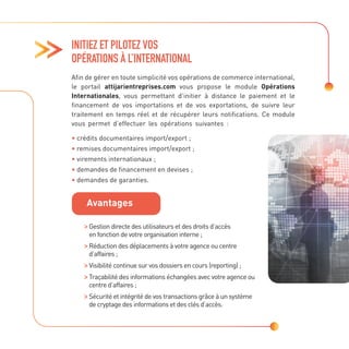 INITIEZ ET PILOTEZ VOS
OPÉRATIONS À L’INTERNATIONAL
Afin de gérer en toute simplicité vos opérations de commerce international,
le portail attijarientreprises.com vous propose le module Opérations
Internationales, vous permettant d’initier à distance le paiement et le
financement de vos importations et de vos exportations, de suivre leur
traitement en temps réel et de récupérer leurs notifications. Ce module
vous permet d’effectuer les opérations suivantes :
• crédits documentaires import/export ;
• remises documentaires import/export ;
• virements internationaux ;
• demandes de financement en devises ;
• demandes de garanties.

Gestion directe des utilisateurs et des droits d’accès
en fonction de votre organisation interne ;

Réduction des déplacements à votre agence ou centre
d’affaires ;

Visibilité continue sur vos dossiers en cours (reporting) ;

Traçabilité des informations échangées avec votre agence ou
centre d’affaires ;

Sécurité et intégrité de vos transactions grâce à un système
de cryptage des informations et des clés d’accès.
Avantages
 