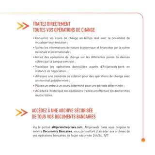 TRAITEZ DIRECTEMENT
TOUTES VOS OPÉRATIONS DE CHANGE
• 
Consultez les cours de change en temps réel avec la possibilité de
visualiser leur évolution ;
• 
Suivez les informations de nature économique et financière sur la scène
nationale et internationale ;
• 
Initiez des opérations de change sur les différentes paires de devises
cotées par la banque centrale ;
• 
Visualisez les opérations domiciliées auprès d’Attijariwafa bank en
instance de négociation ;
• 
Adressez une demande de cotation pour des opérations de change avec
un nominal prédéterminé ;
• 
Placez un ordre à un cours déterminé pour une période déterminée ;
• 
Accédez à l’historique des opérations traitées et effectuez des recherches
multicritères.
Via le portail attijarientreprises.com, Attijariwafa bank vous propose le
service Documents Bancaires, vous permettant d’accéder aux archives de
vos opérations bancaires de façon sécurisée 24h/24, 7j/7.
ACCÉDEZ À UNE ARCHIVE SÉCURISÉE
DE TOUS VOS DOCUMENTS BANCAIRES
 