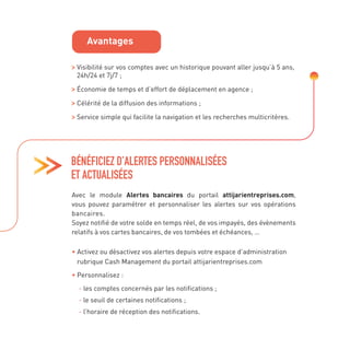 Visibilité sur vos comptes avec un historique pouvant aller jusqu’à 5 ans,
24h/24 et 7j/7 ;

Économie de temps et d’effort de déplacement en agence ;

Célérité de la diffusion des informations ;
Service simple qui facilite la navigation et les recherches multicritères.
Avec le module Alertes bancaires du portail attijarientreprises.com,
vous pouvez paramétrer et personnaliser les alertes sur vos opérations
bancaires.
Soyez notifié de votre solde en temps réel, de vos impayés, des évènements
relatifs à vos cartes bancaires, de vos tombées et échéances, …

• 
Activez ou désactivez vos alertes depuis votre espace d’administration
rubrique Cash Management du portail attijarientreprises.com
• 
Personnalisez :
- 
les comptes concernés par les notifications ;

- 
le seuil de certaines notifications ;

- 
l’horaire de réception des notifications.
BÉNÉFICIEZ D’ALERTES PERSONNALISÉES
ET ACTUALISÉES
Avantages
 