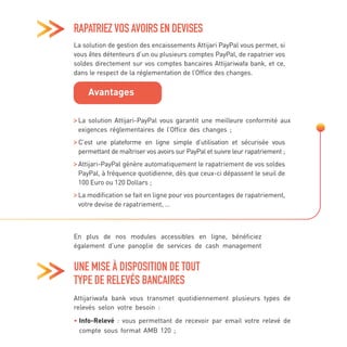 UNE MISE À DISPOSITION DE TOUT
TYPE DE RELEVÉS BANCAIRES
En plus de nos modules accessibles en ligne, bénéficiez
également d’une panoplie de services de cash management
Attijariwafa bank vous transmet quotidiennement plusieurs types de
relevés selon votre besoin :
• 
Info-Relevé : vous permettant de recevoir par email votre relevé de
compte sous format AMB 120 ;
RAPATRIEZ VOS AVOIRS EN DEVISES
La solution de gestion des encaissements Attijari PayPal vous permet, si
vous êtes détenteurs d’un ou plusieurs comptes PayPal, de rapatrier vos
soldes directement sur vos comptes bancaires Attijariwafa bank, et ce,
dans le respect de la réglementation de l’Office des changes.

La solution Attijari-PayPal vous garantit une meilleure conformité aux
exigences réglementaires de l’Office des changes ;

C’est une plateforme en ligne simple d’utilisation et sécurisée vous
permettant de maîtriser vos avoirs sur PayPal et suivre leur rapatriement ;

Attijari-PayPal génère automatiquement le rapatriement de vos soldes
PayPal, à fréquence quotidienne, dès que ceux-ci dépassent le seuil de
100 Euro ou 120 Dollars ;

La modification se fait en ligne pour vos pourcentages de rapatriement,
votre devise de rapatriement, …
Avantages
 