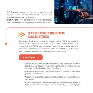 DES SOLUTIONS DE COMMUNICATION
BANCAIRE INTÉGRÉES
• 
Info-impayés : vous permettant de recevoir par email
la liste de vos impayés chèques et LCN dès leur
comptabilisation par la banque ;
• 
Swift MT 940 : vous permettant de recevoir par réseau
Swift, les relevés de comptes quotidiens de vos filiales.
Attijariwafa bank vous propose le service Attijari EBICS, un canal de
communication sécurisé avec votre banque. Cette solution, basée sur le
protocole Attijari EBICS, vous permet de recevoir d’une manière fréquente
vos relevés bancaires sous différents formats exploitables, et d’envoyer
pour exécution vos virements et prélèvements de masse.

Gestion au plus près de votre trésorerie, avec une vision exacte et
quotidienne sur tous les mouvements bancaires de votre entreprise,
en dates d’opération et en dates de valeur ;

Intégration automatique des relevés bancaires dans votre logiciel de
gestion de trésorerie ;

Allégement de vos tâches administratives liées aux rapprochements
bancaires ;

Maîtrise des risques commerciaux grâce à une information rapide et
fiable sur les encaissements, les décaissements du jour et les impayés.
Avantages
 
