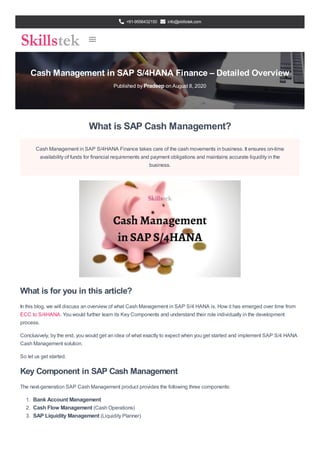 +91-9556432150 info@skillstek.com
Cash Management in SAP S/4HANA Finance – Detailed Overview
Published by Pradeep on August 8, 2020
What is SAP Cash Management?
Cash Management in SAP S/4HANA Finance takes care of the cash movements in business. It ensures on-time
availability of funds for financial requirements and payment obligations and maintains accurate liquidity in the
business.
What is for you in this article?
In this blog, we will discuss an overview of what Cash Management in SAP S/4 HANA is. How it has emerged over time from
ECC to S/4HANA. You would further learn its Key Components and understand their role individually in the development
process.
Conclusively, by the end, you would get an idea of what exactly to expect when you get started and implement SAP S/4 HANA
Cash Management solution.
So let us get started.
Key Component in SAP Cash Management
The next-generation SAP Cash Management product provides the following three components:
1. Bank Account Management
2. Cash Flow Management (Cash Operations)
3. SAP Liquidity Management (Liquidity Planner)
 
