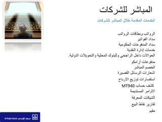 ‫المباشر للشركات‬
                     ‫الخدمات المقدمة خالل المباشر للشركات‬

                                  ‫الرواتب وبطاقات الرواتب‬
                                                 ‫سداد الفواتير‬
                                   ‫سداد المدفوعات الحكومية‬
                                         ‫خدمات إدارة النقدية‬
‫الحواالت داخل الراجحي وللبنوك المحلية والتحويالت الدولية.‬
                                            ‫مدفوعات أرامكو‬
                                              ‫الخصم المباشر‬
                                  ‫اشعارات الرسائل القصيرة‬
                                   ‫استفسارات توزيع االرباح‬
                                     ‫كشف حساب 049‪MT‬‬
                                           ‫االوامر المستديمة‬
                                            ‫الشيكات المعرفة‬
                                            ‫تقارير نقاط البيع‬
                                                           ‫مقيم‬
 