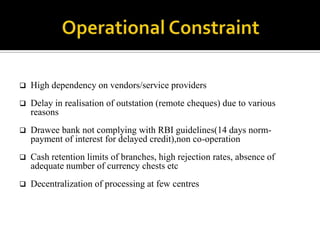    High dependency on vendors/service providers
   Delay in realisation of outstation (remote cheques) due to various
    reasons
   Drawee bank not complying with RBI guidelines(14 days norm-
    payment of interest for delayed credit),non co-operation
   Cash retention limits of branches, high rejection rates, absence of
    adequate number of currency chests etc
   Decentralization of processing at few centres
 