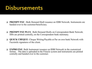    PROMPT PAY : Bulk Demand Draft issuance on IDBI Network. Instruments are
    handed over to the customer/beneficiary.


   PROMPT PAY PLUS : Bulk Demand Drafts on Correspondent Bank Network.
    DDs are printed centrally, on the Correspondent bank stationary.

   QUICK CHEQUE: Cheque Writing/Payable at Par on own bank Network with
    Facsimile signatures of the client.


   EXPRO PAY: Bulk Instrument issuance on IDBI Network in the customized
    format. . The data is uploaded in the Finacle system and instruments are printed
    centrally and handed over to the customer.
 