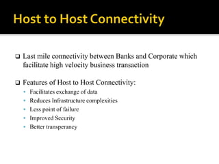    Last mile connectivity between Banks and Corporate which
    facilitate high velocity business transaction

   Features of Host to Host Connectivity:
     Facilitates exchange of data
     Reduces Infrastructure complexities
     Less point of failure
     Improved Security
     Better transperancy
 