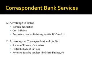    Advantage to Bank:
     Increase penetration
     Cost Efficient
     Access to a new profitable segment in BOP market


   Advantage to Correspondent and public:
     Source of Revenue Generation
     Foster the habit of Savings
     Access to banking services like Micro Finance, etc
 