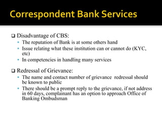    Disadvantage of CBS:
     The reputation of Bank is at some others hand
     Issue relating what these institution can or cannot do (KYC,
      etc)
     In competencies in handling many services

   Redressal of Grievance:
     The name and contact number of grievance redressal should
      be known to public
     There should be a prompt reply to the grievance, if not address
      in 60 days, complainant has an option to approach Office of
      Banking Ombudsman
 