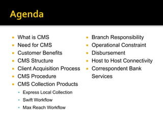    What is CMS                     Branch Responsibility
   Need for CMS                    Operational Constraint
   Customer Benefits               Disbursement
   CMS Structure                   Host to Host Connectivity
   Client Acquisition Process      Correspondent Bank
   CMS Procedure                    Services
   CMS Collection Products
     Express Local Collection
     Swift Workflow
     Max Reach Workflow
 