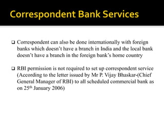    Correspondent can also be done internationally with foreign
    banks which doesn’t have a branch in India and the local bank
    doesn’t have a branch in the foreign bank’s home country

   RBI permission is not required to set up correspondent service
    (According to the letter issued by Mr P. Vijay Bhaskar-(Chief
    General Manager of RBI) to all scheduled commercial bank as
    on 25th January 2006)
 
