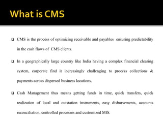    CMS is the process of optimizing receivable and payables ensuring predictability

    in the cash flows of CMS clients.


   In a geographically large country like India having a complex financial clearing

    system, corporate find it increasingly challenging to process collections &

    payments across dispersed business locations.


   Cash Management thus means getting funds in time, quick transfers, quick

    realization of local and outstation instruments, easy disbursements, accounts

    reconciliation, controlled processes and customized MIS.
 
